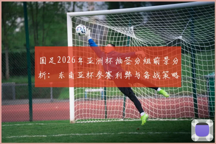 国足2026年亚洲杯抽签分组前景分析：东南亚杯参赛利弊与备战策略全解读