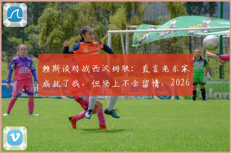 赖斯谈对战西汉姆联：直言老东家成就了我，但场上不会留情，2026年再对决心态剖析
