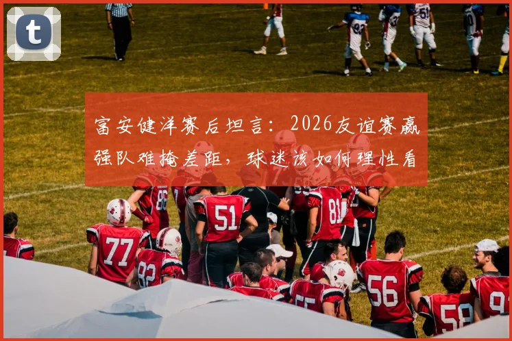 富安健洋赛后坦言：2026友谊赛赢强队难掩差距，球迷该如何理性看待国足发展
