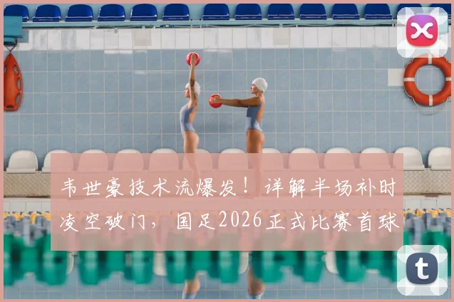 韦世豪技术流爆发!详解半场补时凌空破门,国足2026正式比赛首球诞生实录